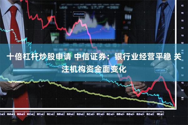 十倍杠杆炒股申请 中信证券：银行业经营平稳 关注机构资金面变化