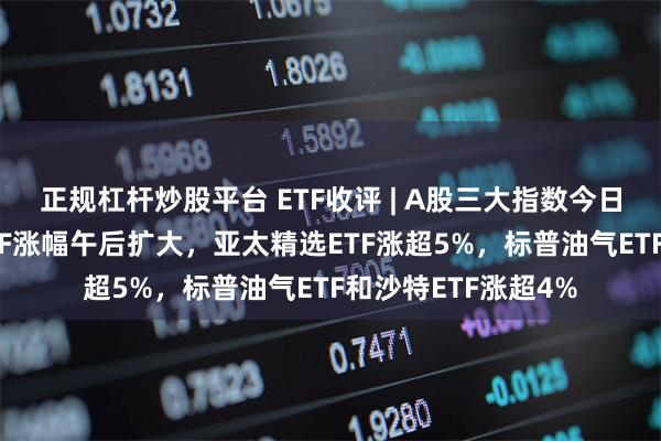 正规杠杆炒股平台 ETF收评 | A股三大指数今日集体下跌，跨境ETF涨幅午后扩大，亚太精选ETF涨超5%，标普油气ETF和沙特ETF涨超4%