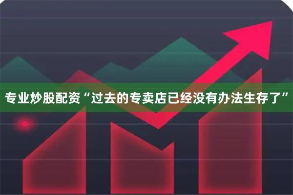 专业炒股配资“过去的专卖店已经没有办法生存了”