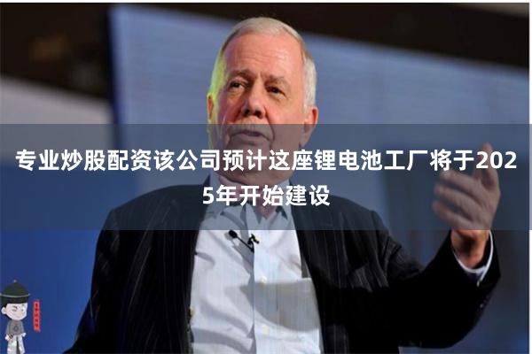 专业炒股配资该公司预计这座锂电池工厂将于2025年开始建设