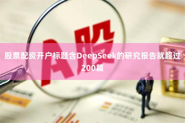 股票配资开户标题含DeepSeek的研究报告就超过200篇